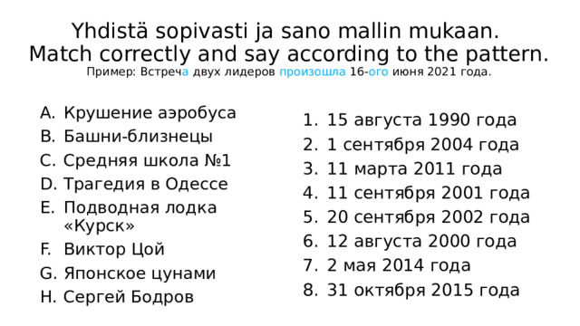 Yhdistä sopivasti ja sano mallin mukaan.  Match correctly and say according to the pattern.  Пример: Встреч а двух лидеров произошла 16- ого июня 2021 года. Крушение аэробуса Башни-близнецы Средняя школа №1 Трагедия в Одессе Подводная лодка «Курск» Виктор Цой Японское цунами Сергей Бодров 15 августа 1990 года 1 сентября 2004 года 11 марта 2011 года 11 сентября 2001 года 20 сентября 2002 года 12 августа 2000 года 2 мая 2014 года 31 октября 2015 года 