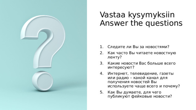 Vastaa kysymyksiin  Answer the questions Следите ли Вы за новостями? Как часто Вы читаете новостную ленту? Какие новости Вас больше всего интересуют? Интернет, телевидение, газеты или радио – какой канал для получения новостей Вы используете чаще всего и почему? Как Вы думаете, для чего публикуют фейковые новости? 