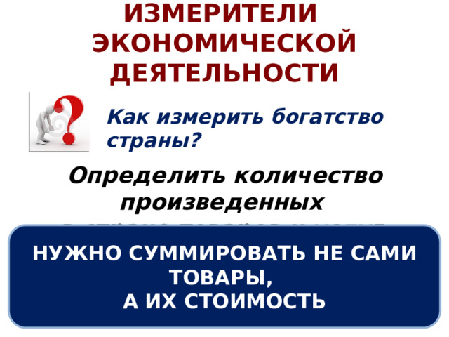 ИЗМЕРИТЕЛИ ЭКОНОМИЧЕСКОЙ ДЕЯТЕЛЬНОСТИ Как измерить богатство страны? Определить количество произведенных в стране товаров и услуг. НУЖНО СУММИРОВАТЬ НЕ САМИ ТОВАРЫ, А ИХ СТОИМОСТЬ 