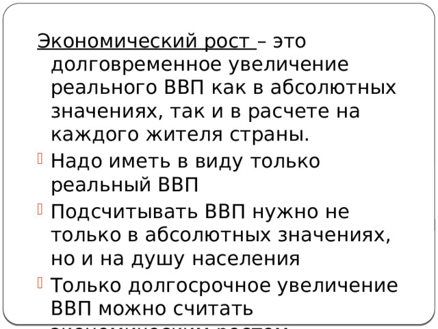 Экономический рост – это долговременное увеличение реального ВВП как в абсолютных значениях, так и в расчете на каждого жителя страны. Надо иметь в виду только реальный ВВП Подсчитывать ВВП нужно не только в абсолютных значениях, но и на душу населения Только долгосрочное увеличение ВВП можно считать экономическим ростом 