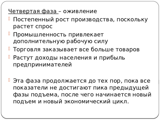 Четвертая фаза – оживление Постепенный рост производства, поскольку растет спрос Промышленность привлекает дополнительную рабочую силу Торговля заказывает все больше товаров Растут доходы населения и прибыль предпринимателей Эта фаза продолжается до тех пор, пока все показатели не достигают пика предыдущей фазы подъема, после чего начинается новый подъем и новый экономический цикл. 