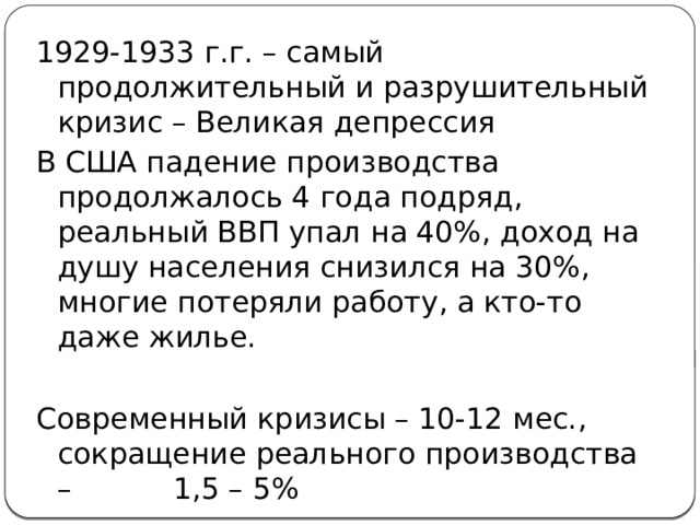 1929-1933 г.г. – самый продолжительный и разрушительный кризис – Великая депрессия В США падение производства продолжалось 4 года подряд, реальный ВВП упал на 40%, доход на душу населения снизился на 30%, многие потеряли работу, а кто-то даже жилье. Современный кризисы – 10-12 мес., сокращение реального производства – 1,5 – 5% 