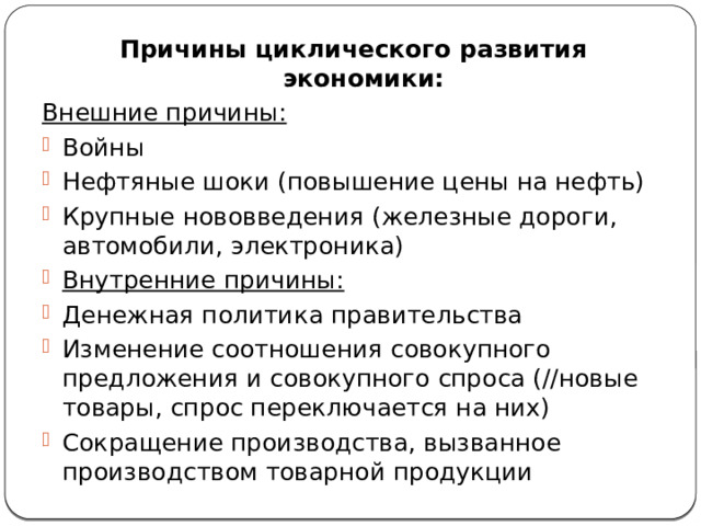 Причины циклического развития экономики: Внешние причины: Войны Нефтяные шоки (повышение цены на нефть) Крупные нововведения (железные дороги, автомобили, электроника) Внутренние причины: Денежная политика правительства Изменение соотношения совокупного предложения и совокупного спроса (//новые товары, спрос переключается на них) Сокращение производства, вызванное производством товарной продукции 