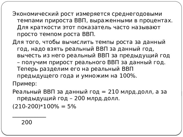 Экономический рост измеряется среднегодовыми темпами прироста ВВП, выраженными в процентах. Для краткости этот показатель часто называют просто темпом роста ВВП. Для того, чтобы вычислить темпы роста за данный год, надо взять реальный ВВП за данный год, вычесть из него реальный ВВП за предыдущий год – получим прирост реального ВВП за данный год. Теперь разделим его на реальный ВВП предыдущего года и умножим на 100%. Пример: Реальный ВВП за данный год = 210 млрд.долл, а за предыдущий год – 200 млрд.долл. (210-200)*100% = 5% ____________  200 