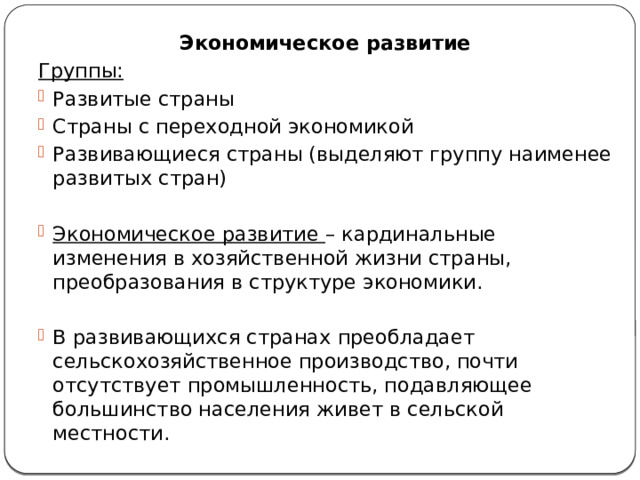 Экономическое развитие Группы: Развитые страны Страны с переходной экономикой Развивающиеся страны (выделяют группу наименее развитых стран) Экономическое развитие – кардинальные изменения в хозяйственной жизни страны, преобразования в структуре экономики. В развивающихся странах преобладает сельскохозяйственное производство, почти отсутствует промышленность, подавляющее большинство населения живет в сельской местности. 