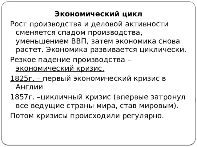 Экономический цикл Рост производства и деловой активности сменяется спадом производства, уменьшением ВВП, затем экономика снова растет. Экономика развивается циклически. Резкое падение производства – экономический кризис. 1825г. – первый экономический кризис в Англии 1857г. –цикличный кризис (впервые затронул все ведущие страны мира, став мировым). Потом кризисы происходили регулярно. 