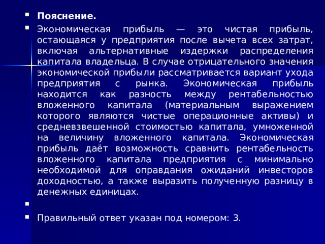 Пояснение. Экономическая прибыль — это чистая прибыль, остающаяся у предприятия после вычета всех затрат, включая альтернативные издержки распределения капитала владельца. В случае отрицательного значения экономической прибыли рассматривается вариант ухода предприятия с рынка.  Экономическая прибыль находится как разность между рентабельностью вложенного капитала (материальным выражением которого являются чистые операционные активы) и средневзвешенной стоимостью капитала, умноженной на величину вложенного капитала.  Экономическая прибыль даёт возможность сравнить рентабельность вложенного капитала предприятия с минимально необходимой для оправдания ожиданий инвесторов доходностью, а также выразить полученную разницу в денежных единицах.   Правильный ответ указан под номером: 3.  