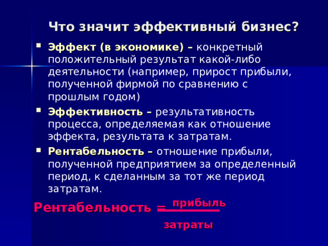 Что значит эффективный бизнес? Эффект (в экономике) – конкретный положительный результат какой-либо деятельности (например, прирост прибыли, полученной фирмой по сравнению с прошлым годом) Эффективность – результативность процесса, определяемая как отношение эффекта, результата к затратам. Рентабельность – отношение прибыли, полученной предприятием за определенный период, к сделанным за тот же период затратам. Рентабельность =  прибыль     затраты 