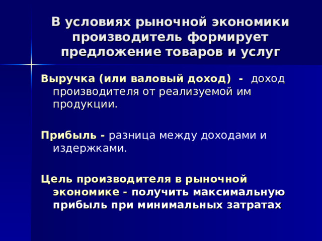 В условиях рыночной экономики производитель формирует предложение товаров и услуг Выручка (или валовый доход) - доход производителя от реализуемой им продукции.  Прибыль - разница между доходами и издержками. Цель производителя в рыночной экономике - получить максимальную прибыль при минимальных затратах 