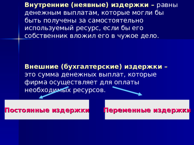 Внутренние (неявные) издержки – равны денежным выплатам, которые могли бы быть получены за самостоятельно используемый ресурс, если бы его собственник вложил его в чужое дело.     Внешние (бухгалтерские) издержки – это сумма денежных выплат, которые фирма осуществляет для оплаты необходимых ресурсов.   Постоянные издержки Переменные издержки 