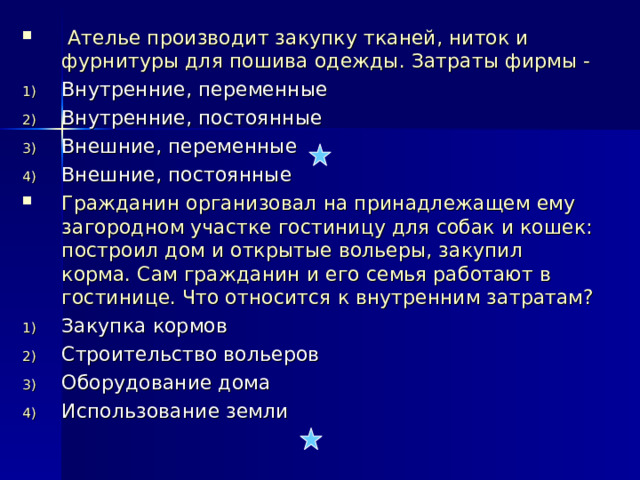  Ателье производит закупку тканей, ниток и фурнитуры для пошива одежды. Затраты фирмы - Внутренние, переменные Внутренние, постоянные Внешние, переменные Внешние, постоянные Гражданин организовал на принадлежащем ему загородном участке гостиницу для собак и кошек: построил дом и открытые вольеры, закупил корма. Сам гражданин и его семья работают в гостинице. Что относится к внутренним затратам? Закупка кормов Строительство вольеров Оборудование дома Использование земли  