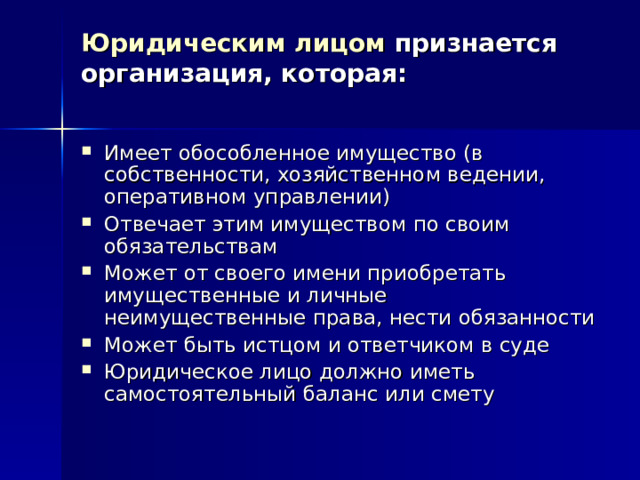 Юридическим лицом признается организация, которая:   Имеет обособленное имущество (в собственности, хозяйственном ведении, оперативном управлении) Отвечает этим имуществом по своим обязательствам Может от своего имени приобретать имущественные и личные неимущественные права, нести обязанности Может быть истцом и ответчиком в суде Юридическое лицо должно иметь самостоятельный баланс или смету 