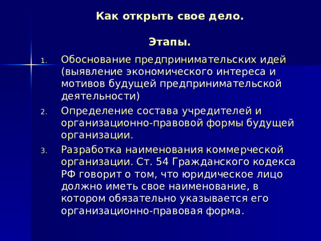 Как открыть свое дело.   Этапы. Обоснование предпринимательских идей (выявление экономического интереса и мотивов будущей предпринимательской деятельности) Определение состава учредителей и организационно-правовой формы будущей организации. Разработка наименования коммерческой организации. Ст. 54 Гражданского кодекса РФ говорит о том, что юридическое лицо должно иметь свое наименование, в котором обязательно указывается его организационно-правовая форма. 