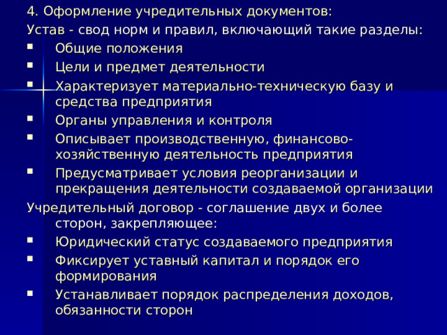 4. Оформление учредительных документов: Устав - свод норм и правил, включающий такие разделы: Общие положения Цели и предмет деятельности Характеризует материально-техническую базу и средства предприятия Органы управления и контроля Описывает производственную, финансово-хозяйственную деятельность предприятия Предусматривает условия реорганизации и прекращения деятельности создаваемой организации Учредительный договор - соглашение двух и более сторон, закрепляющее: Юридический статус создаваемого предприятия Фиксирует уставный капитал и порядок его формирования Устанавливает порядок распределения доходов, обязанности сторон 