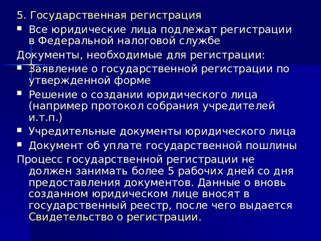 5. Государственная регистрация Все юридические лица подлежат регистрации в Федеральной налоговой службе Документы, необходимые для регистрации: Заявление о государственной регистрации по утвержденной форме Решение о создании юридического лица (например протокол собрания учредителей и.т.п.) Учредительные документы юридического лица Документ об уплате государственной пошлины Процесс государственной регистрации не должен занимать более 5 рабочих дней со дня предоставления документов. Данные о вновь созданном юридическом лице вносят в государственный реестр, после чего выдается Свидетельство о регистрации. 