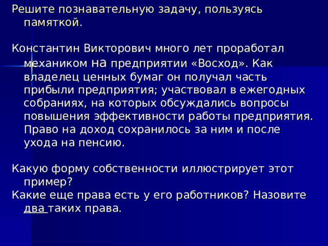 Решите познавательную задачу, пользуясь памяткой. Константин Викторович много лет проработал механиком на предприятии «Восход». Как владелец ценных бумаг он получал часть прибыли предприятия; участвовал в ежегодных собраниях, на которых обсуждались вопросы повышения эффективности работы предприятия. Право на доход сохранилось за ним и после ухода на пенсию. Какую форму собственности иллюстрирует этот пример? Какие еще права есть у его работников? Назовите два таких права. 