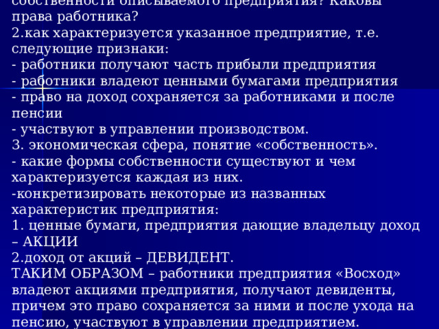 1. какие вопросы поставлены: какова форма собственности описываемого предприятия? Каковы права работника?  2.как характеризуется указанное предприятие, т.е. следующие признаки:  - работники получают часть прибыли предприятия  - работники владеют ценными бумагами предприятия  - право на доход сохраняется за работниками и после пенсии  - участвуют в управлении производством.  3. экономическая сфера, понятие «собственность».  - какие формы собственности существуют и чем характеризуется каждая из них.  -конкретизировать некоторые из названных характеристик предприятия:  1. ценные бумаги, предприятия дающие владельцу доход – АКЦИИ  2.доход от акций – ДЕВИДЕНТ.  ТАКИМ ОБРАЗОМ – работники предприятия «Восход» владеют акциями предприятия, получают девиденты, причем это право сохраняется за ними и после ухода на пенсию, участвуют в управлении предприятием. Следовательно, рассматриваемое предприятие является акционерным.    