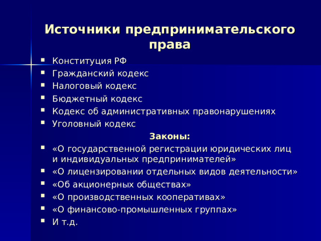 Источники предпринимательского права Конституция РФ Гражданский кодекс Налоговый кодекс Бюджетный кодекс Кодекс об административных правонарушениях Уголовный кодекс Законы: «О государственной регистрации юридических лиц и индивидуальных предпринимателей» «О лицензировании отдельных видов деятельности» «Об акционерных обществах» «О производственных кооперативах» «О финансово-промышленных группах» И т.д. 