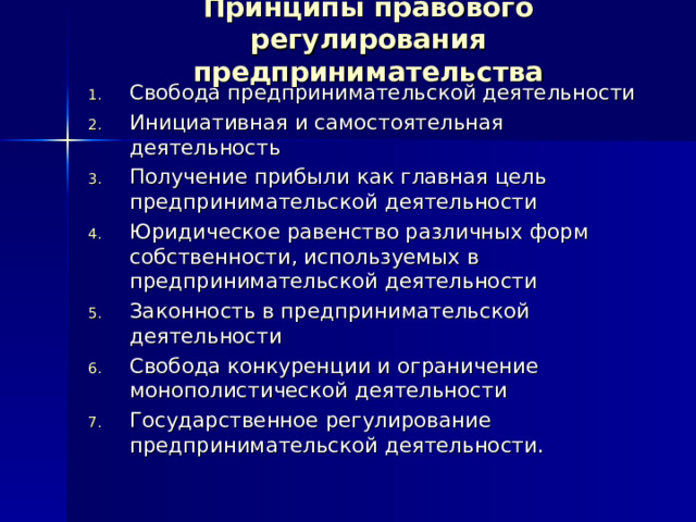 Принципы правового регулирования предпринимательства Свобода предпринимательской деятельности Инициативная и самостоятельная деятельность Получение прибыли как главная цель предпринимательской деятельности Юридическое равенство различных форм собственности, используемых в предпринимательской деятельности Законность в предпринимательской деятельности Свобода конкуренции и ограничение монополистической деятельности Государственное регулирование предпринимательской деятельности.  