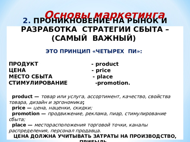 Основы маркетинга 2. ПРОНИКНОВЕНИЕ НА РЫНОК И РАЗРАБОТКА СТРАТЕГИИ СБЫТА – (САМЫЙ ВАЖНЫЙ)  ЭТО ПРИНЦИП «ЧЕТЫРЕХ ПИ»:  ПРОДУКТ - product ЦЕНА  - price  МЕСТО СБЫТА - place СТИМУЛИРОВАНИЕ  - promotion .   product — товар или услуга, ассортимент, качество, свойства товара, дизайн и эргономика ;  price — цена, наценки, скидки;  promotion — продвижение, реклама, пиар, стимулирование сбыта;  place — месторасположения торговой точки, каналы распределения, персонал продавца. ЦЕНА ДОЛЖНА УЧИТЫВАТЬ ЗАТРАТЫ НА ПРОИЗВОДСТВО, ПРИБЫЛЬ, А ТАКЖЕ УЧИТЫВАТЬ СПРОС И ПРЕДЛОЖЕНИЕ. 