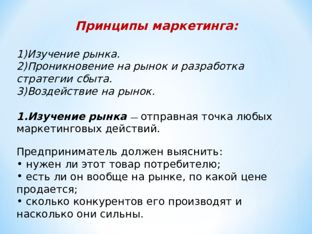 Принципы маркетинга:  Изучение рынка. Проникновение на рынок и разработка стратегии сбыта. Воздействие на рынок.   1.Изучение рынка — отправная точка любых маркетинговых действий. Предприниматель должен выяснить:  нужен ли этот товар потребителю;  есть ли он вообще на рынке, по какой цене продается;  сколько конкурентов его производят и насколько они сильны. 