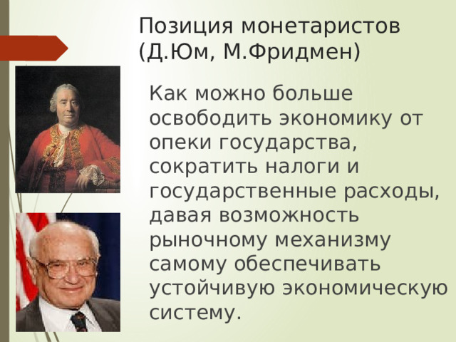 Позиция монетаристов  (Д.Юм, М.Фридмен)  Как можно больше освободить экономику от опеки государства, сократить налоги и государственные расходы, давая возможность рыночному механизму самому обеспечивать устойчивую экономическую систему. 