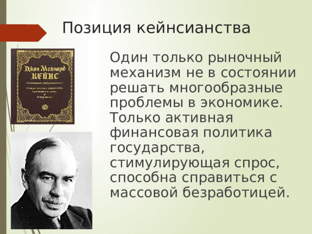 Позиция кейнсианства  Один только рыночный механизм не в состоянии решать многообразные проблемы в экономике. Только активная финансовая политика государства, стимулирующая спрос, способна справиться с массовой безработицей. 