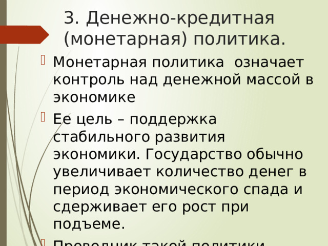 3. Денежно-кредитная (монетарная) политика. Монетарная политика означает контроль над денежной массой в экономике Ее цель – поддержка стабильного развития экономики. Государство обычно увеличивает количество денег в период экономического спада и сдерживает его рост при подъеме. Проводник такой политики – центральный банк. 