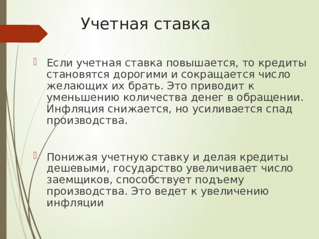 Учетная ставка Если учетная ставка повышается, то кредиты становятся дорогими и сокращается число желающих их брать. Это приводит к уменьшению количества денег в обращении. Инфляция снижается, но усиливается спад производства. Понижая учетную ставку и делая кредиты дешевыми, государство увеличивает число заемщиков, способствует подъему производства. Это ведет к увеличению инфляции 