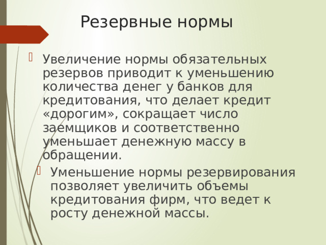 Резервные нормы Увеличение нормы обязательных резервов приводит к уменьшению количества денег у банков для кредитования, что делает кредит «дорогим», сокращает число заемщиков и соответственно уменьшает денежную массу в обращении. Уменьшение нормы резервирования позволяет увеличить объемы кредитования фирм, что ведет к росту денежной массы. 