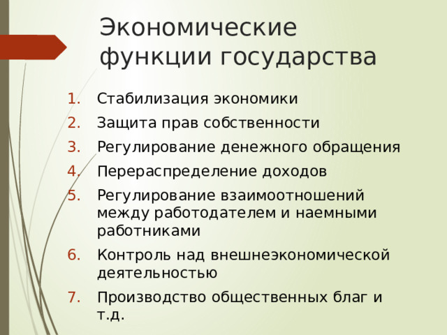 Экономические функции государства Стабилизация экономики Защита прав собственности Регулирование денежного обращения Перераспределение доходов Регулирование взаимоотношений между работодателем и наемными работниками Контроль над внешнеэкономической деятельностью Производство общественных благ и т.д. 