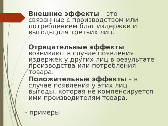  Внешние эффекты – это связанные с производством или потреблением благ издержки и выгоды для третьих лиц.  Отрицательные эффекты возникают в случае появления издержек у других лиц в результате производства или потребления товара.  Положительные эффекты – в случае появления у этих лиц выгоды, которая не компенсируется ими производителям товара. - примеры 