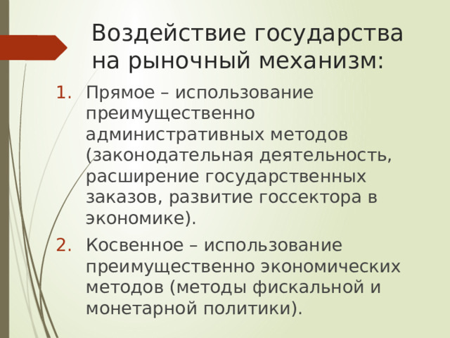 Воздействие государства на рыночный механизм: Прямое – использование преимущественно административных методов (законодательная деятельность, расширение государственных заказов, развитие госсектора в экономике). Косвенное – использование преимущественно экономических методов (методы фискальной и монетарной политики). 