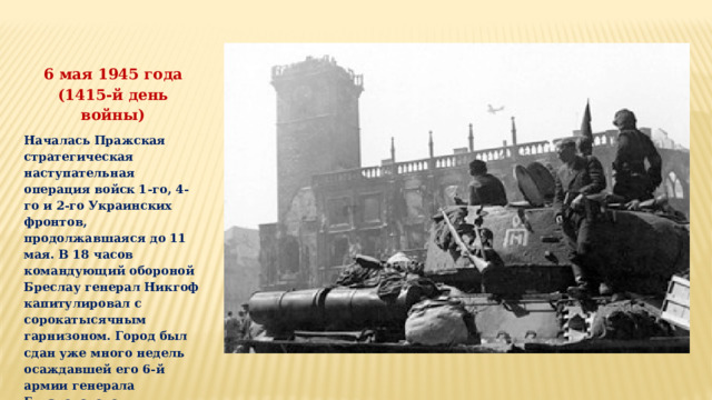 6 мая 1945 года (1415-й день войны) Началась Пражская стратегическая наступательная операция войск 1-го, 4-го и 2-го Украинских фронтов, продолжавшаяся до 11 мая. В 18 часов командующий обороной Бреслау генерал Никгоф капитулировал с сорокатысячным гарнизоном. Город был сдан уже много недель осаждавшей его 6-й армии генерала Глуздовского. 