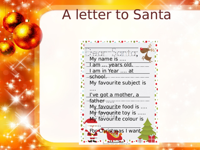 A letter to Santa My name is …. I am … years old. I am in Year …. at school. My favourite subject is …. I’ve got a mother, a father ….. My favourite food is …. My favourite toy is ….. My favourite colour is ……. For Christmas I want ….. 