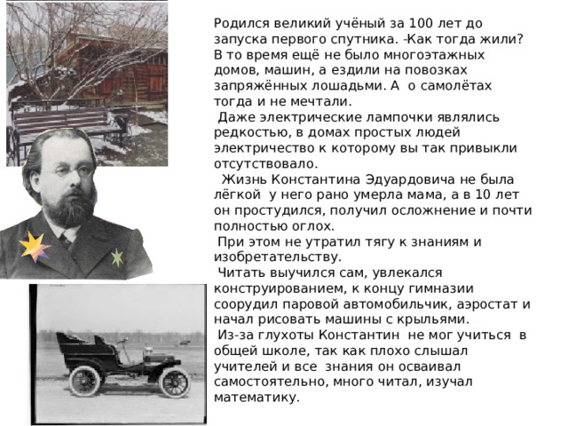 Родился великий учёный за 100 лет до запуска первого спутника. -Как тогда жили? В то время ещё не было многоэтажных домов, машин, а ездили на повозках запряжённых лошадьми. А о самолётах тогда и не мечтали.  Даже электрические лампочки являлись редкостью, в домах простых людей электричество к которому вы так привыкли отсутствовало.  Жизнь Константина Эдуардовича не была лёгкой у него рано умерла мама, а в 10 лет он простудился, получил осложнение и почти полностью оглох.  При этом не утратил тягу к знаниям и изобретательству.  Читать выучился сам, увлекался конструированием, к концу гимназии соорудил паровой автомобильчик, аэростат и начал рисовать машины с крыльями.  Из-за глухоты Константин не мог учиться в общей школе, так как плохо слышал учителей и все знания он осваивал самостоятельно, много читал, изучал математику. 