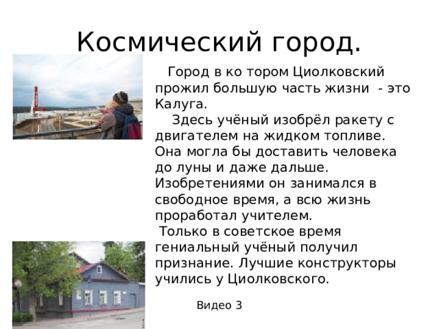 Космический город.  Город в ко тором Циолковский прожил большую часть жизни - это Калуга.  Здесь учёный изобрёл ракету с двигателем на жидком топливе. Она могла бы доставить человека до луны и даже дальше. Изобретениями он занимался в свободное время, а всю жизнь проработал учителем.  Только в советское время гениальный учёный получил признание. Лучшие конструкторы учились у Циолковского. Видео 3 