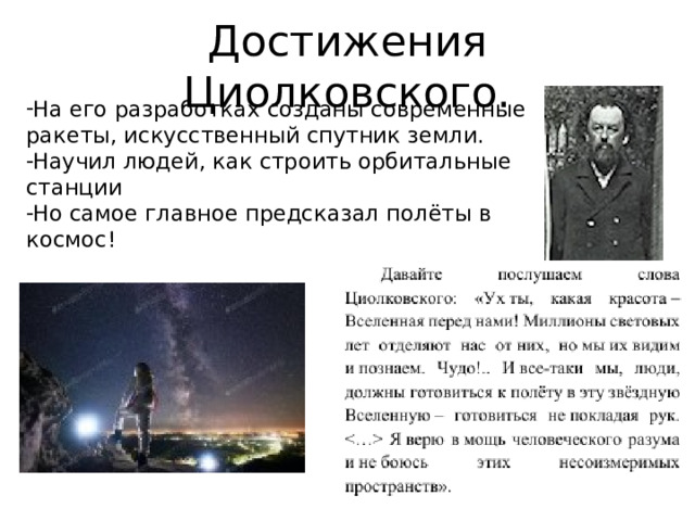 Достижения Циолковского. На его разработках созданы современные ракеты, искусственный спутник земли. Научил людей, как строить орбитальные станции Но самое главное предсказал полёты в космос! 