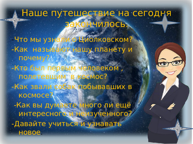 Наше путешествие на сегодня закончилось. - Что мы узнали о Циолковском? -Как называют нашу планету и почему? -Кто был первым человеком , полетевшим в космос? -Как звали собак побывавших в космосе?  -Как вы думаете много ли ещё интересного и неизученного? -Давайте учиться и узнавать новое . 