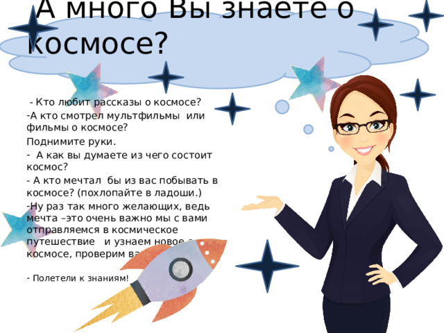  А много Вы знаете о космосе?  - Кто любит рассказы о космосе? А кто смотрел мультфильмы или фильмы о космосе? Поднимите руки.  А как вы думаете из чего состоит космос?  А кто мечтал бы из вас побывать в космосе? (похлопайте в ладоши.) Ну раз так много желающих, ведь мечта –это очень важно мы с вами отправляемся в космическое путешествие и узнаем новое о космосе, проверим ваши знания.  Полетели к знаниям! 