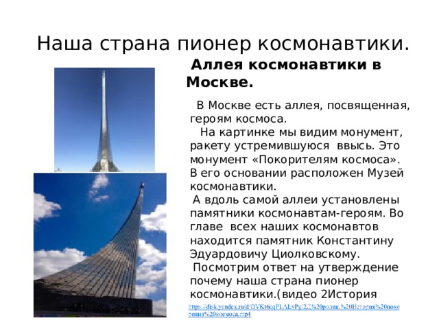  Наша страна пионер космонавтики.  Аллея космонавтики в Москве.  В Москве есть аллея, посвященная, героям космоса.  На картинке мы видим монумент, ракету устремившуюся ввысь. Это монумент «Покорителям космоса». В его основании расположен Музей космонавтики.  А вдоль самой аллеи установлены памятники космонавтам-героям. Во главе всех наших космонавтов находится памятник Константину Эдуардовичу Циолковскому.  Посмотрим ответ на утверждение почему наша страна пионер космонавтики.(видео 2История покорения космоса) 