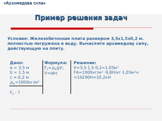  «Архимедова сила» Пример решения задач Условие: Железобетонная плита размером 3,5х1,5х0,2 м. полностью погружена в воду. Вычислите архимедову силу, действующую на плиту. Дано: a  =  3 , 5 м b  =  1 , 5 м c  =  0 , 2 м ρ Ж =1000кг/м 3 F A - ? Формула: F A = ρ Ж gV T V=abc Решение: V= 3,5 · 1,5 · 0,2= 1,05 м 3 FA =1000кг/м 3  · 9,8Н/кг · 1,05 м 3 = =10290Н=10,2кН 