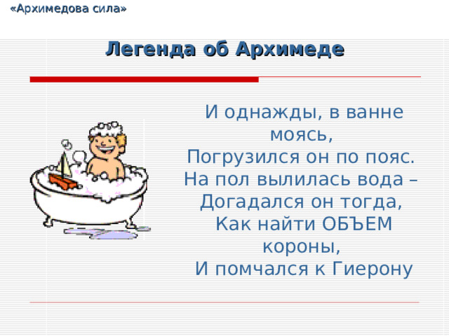  «Архимедова сила» Легенда об Архимеде И однажды, в ванне моясь,  Погрузился он по пояс.  На пол вылилась вода –  Догадался он тогда,  Как найти ОБЪЕМ короны,  И помчался к Гиерону 