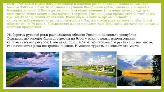 Волга считается самой могущественной и длинной рекой в России. Длина составляет больше 3500 км. Исток берет начало в районе Валдайской возвышенности и впадает в Каспийское море. В Волге достаточно спокойное течение. Но в ненастную погоду цвет становится темно синим и она выглядит суровой. Питание реки происходит за счет снега, грунтовых вод и ливневых потоков. Волга служит частью промышленного и сельскохозяйственного отрасли производства. Так же в реке водится много рыбы. В ней обитает около 70 видов. Большинство из них промысловые. Вода здесь достаточно чистая, а местами прозрачная На берегах русской реки расположены области России и несколько республик. Большинство городов были построены на берегу реки, с целью использования стратегического ресурса. Свое начало Волга берет из небольшого ручейка. В том месте, где начинается река построена часовня. И многие туристы посещают это место. 