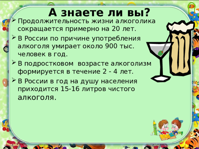 А знаете ли вы?   Продолжительность жизни алкоголика сокращается примерно на 20 лет. В России по причине употребления алкоголя умирает около 900 тыс. человек в год. В подростковом возрасте алкоголизм формируется в течение 2 - 4 лет. В России в год на душу населения приходится 15-16 литров чистого алкоголя. 