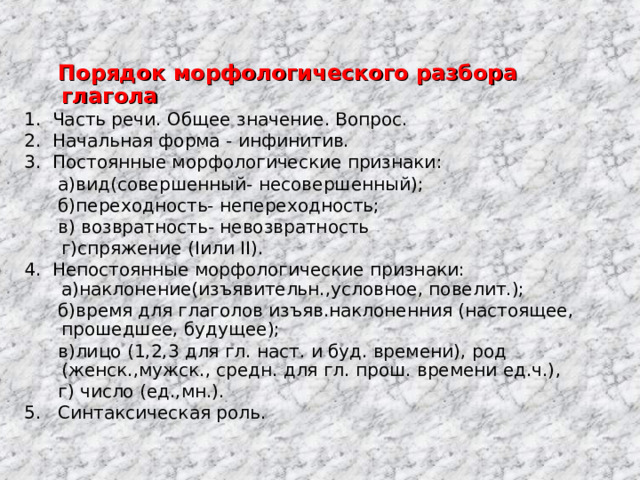  Порядок морфологического разбора глагола 1. Часть речи. Общее значение. Вопрос. 2. Начальная форма - инфинитив. 3. Постоянные морфологические признаки:  а)вид(совершенный- несовершенный);  б)переходность- непереходность;  в) возвратность- невозвратность  г)спряжение ( I или II ). 4. Непостоянные морфологические признаки: а)наклонение(изъявительн. , условное, повелит.);  б)время для глаголов изъяв.наклоненния (настоящее, прошедшее, будущее);  в)лицо (1 ,2,3 для гл. наст. и буд. времени ), род (женск. , мужск. , c редн. для гл. прош. времени ед.ч.) ,  г) число (ед.,мн.).   5. Синтаксическая роль. 