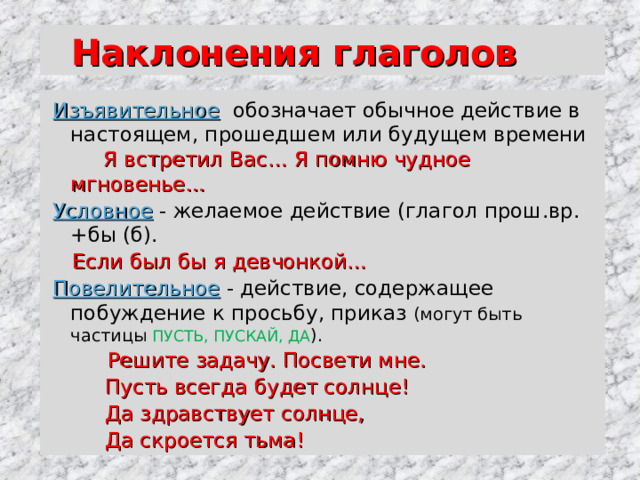  Наклонения глаголов Изъявительное  обозначает обычное действие в настоящем, прошедшем или будущем времени Я встретил Вас… Я помню чудное мгновенье… Условное  -  желаемое действие (глагол прош.вр. +бы (б).  Если был бы я девчонкой… Повелительное  - действие, содержащее  побуждение к просьбу, приказ (могут быть частицы ПУСТЬ, ПУСКАЙ, ДА ).  Решите задачу. Посвети мне.  Пусть всегда будет солнце!  Да здравствует солнце,  Да скроется тьма! 