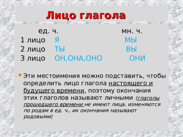  Лицо глагола  ед. ч. мн. ч.  1 лицо Я МЫ  2 лицо ТЫ ВЫ  3 лицо ОН,ОНА,ОНО ОНИ Эти местоимения можно подставить, чтобы определить лицо глагола настоящего и будущего времени , поэтому окончания этих глаголов называют личными ( глаголы прошедшего времени не имеют лица, изменяются по родам в ед. ч., их окончания называют родовыми) 