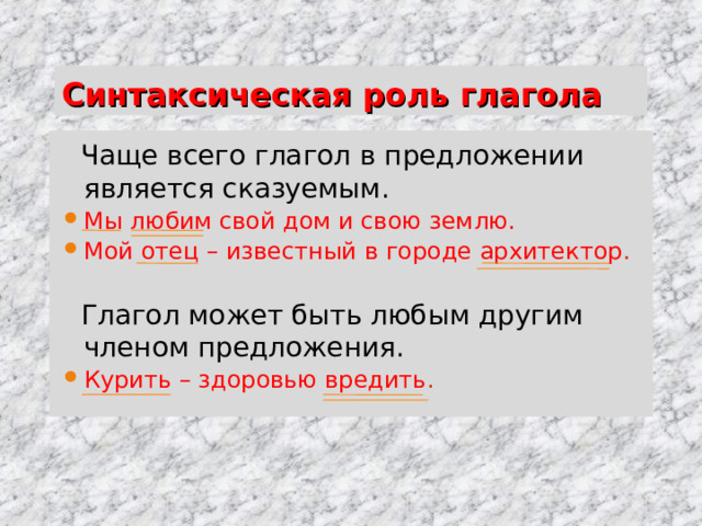 Синтаксическая роль глагола  Чаще всего глагол в предложении является сказуемым. Мы любим свой дом и свою землю. Мой отец – известный в городе архитектор .  Глагол может быть любым другим членом предложения. Курить – здоровью вредить . 