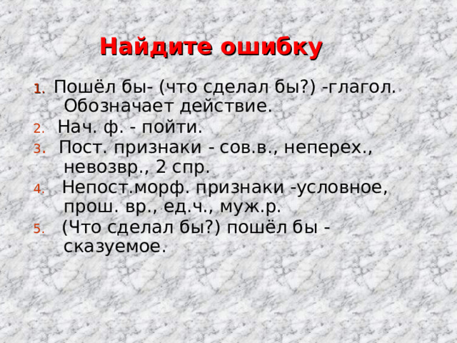 Найдите ошибку 1. Пошёл бы- (что сделал бы?) -глагол. Обозначает действие. 2. Нач. ф. - пойти. 3 . Пост. признаки  - сов.в. , неперех. , невозвр., 2 спр. 4. Непост.морф. признаки -условное , прош.  вр. , ед.ч., муж.р. 5. (Что сделал бы?) пошёл бы - сказуемое. 